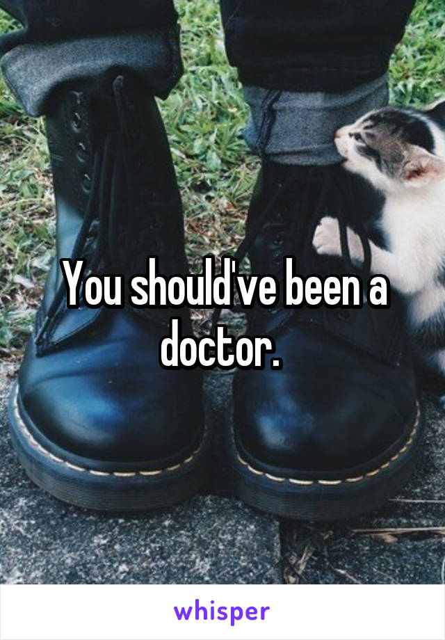 You should've been a doctor. 