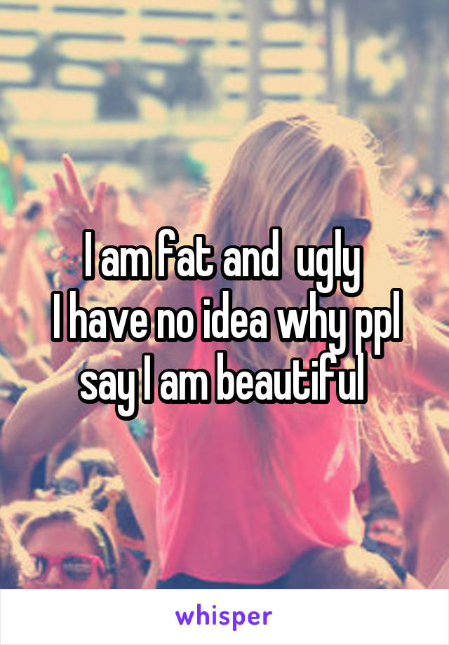 I am fat and  ugly 
I have no idea why ppl say I am beautiful 