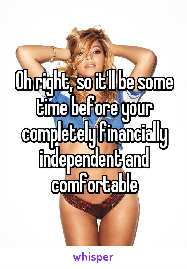 Oh right, so it'll be some time before your completely financially independent and comfortable