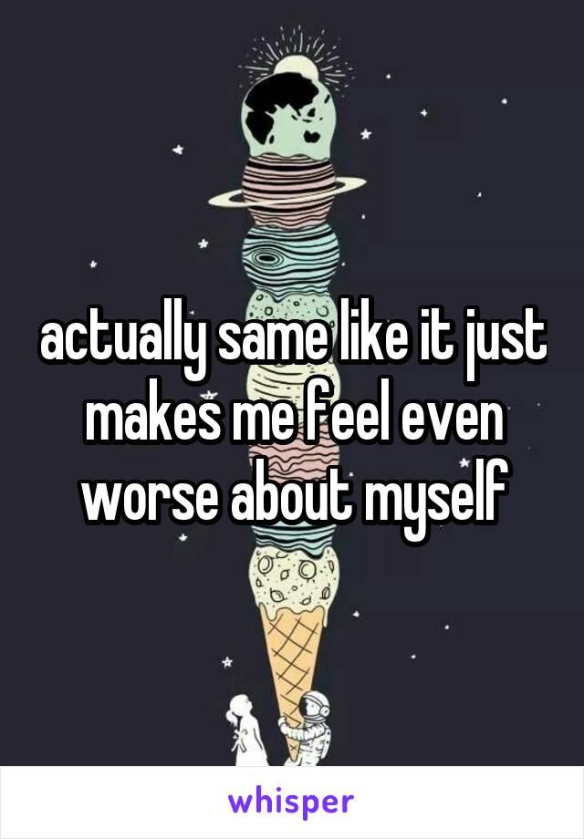 actually same like it just makes me feel even worse about myself