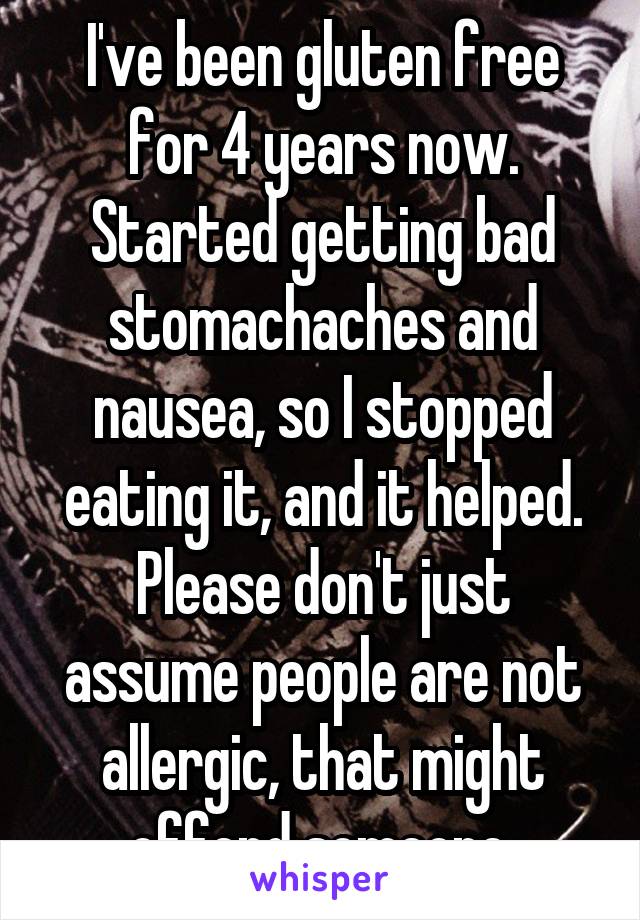 I've been gluten free for 4 years now. Started getting bad stomachaches and nausea, so I stopped eating it, and it helped. Please don't just assume people are not allergic, that might offend someone.