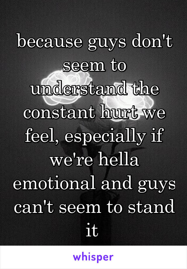 because guys don't seem to understand the constant hurt we feel, especially if we're hella emotional and guys can't seem to stand it 