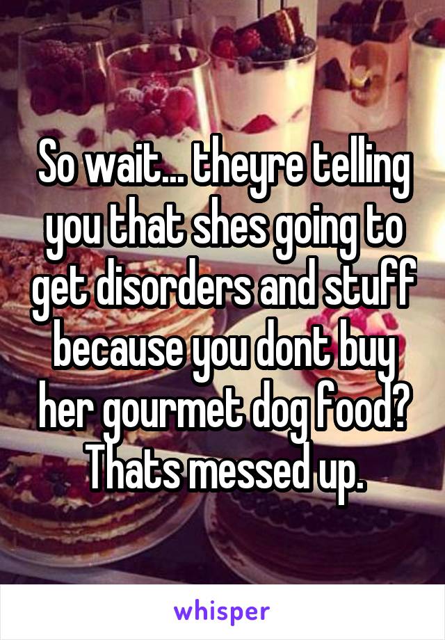 So wait... theyre telling you that shes going to get disorders and stuff because you dont buy her gourmet dog food? Thats messed up.