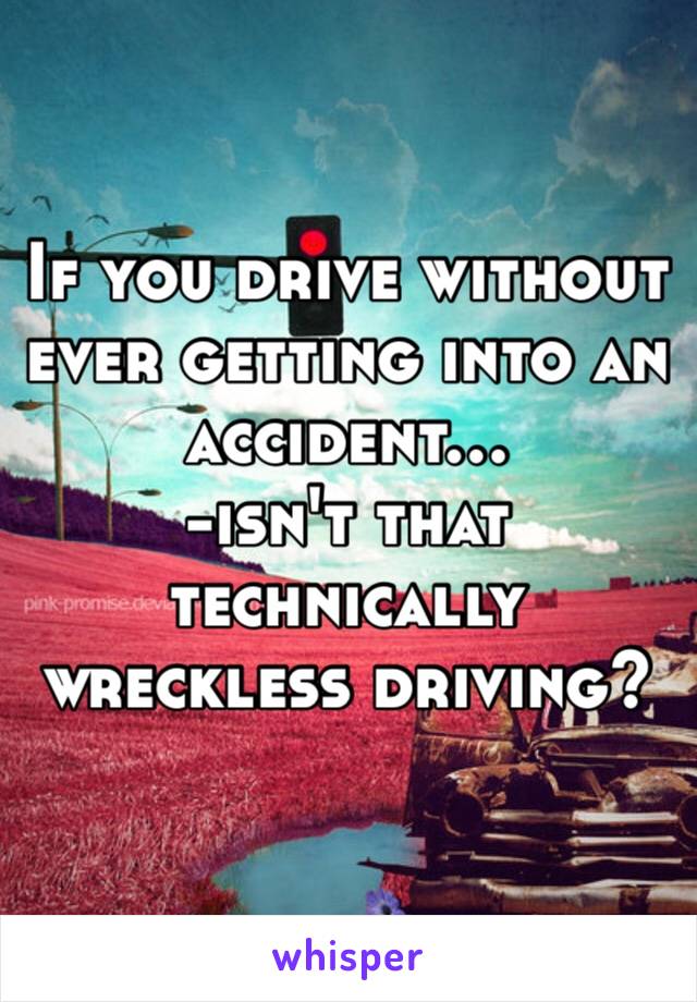 If you drive without ever getting into an accident…
-isn't that technically wreckless driving?