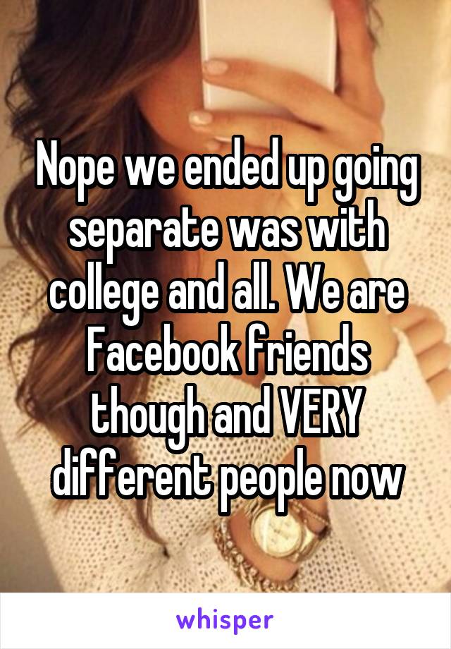 Nope we ended up going separate was with college and all. We are Facebook friends though and VERY different people now