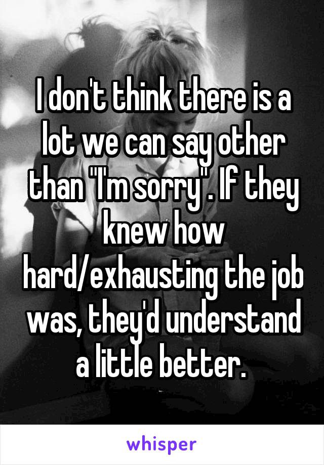 I don't think there is a lot we can say other than "I'm sorry". If they knew how hard/exhausting the job was, they'd understand a little better. 