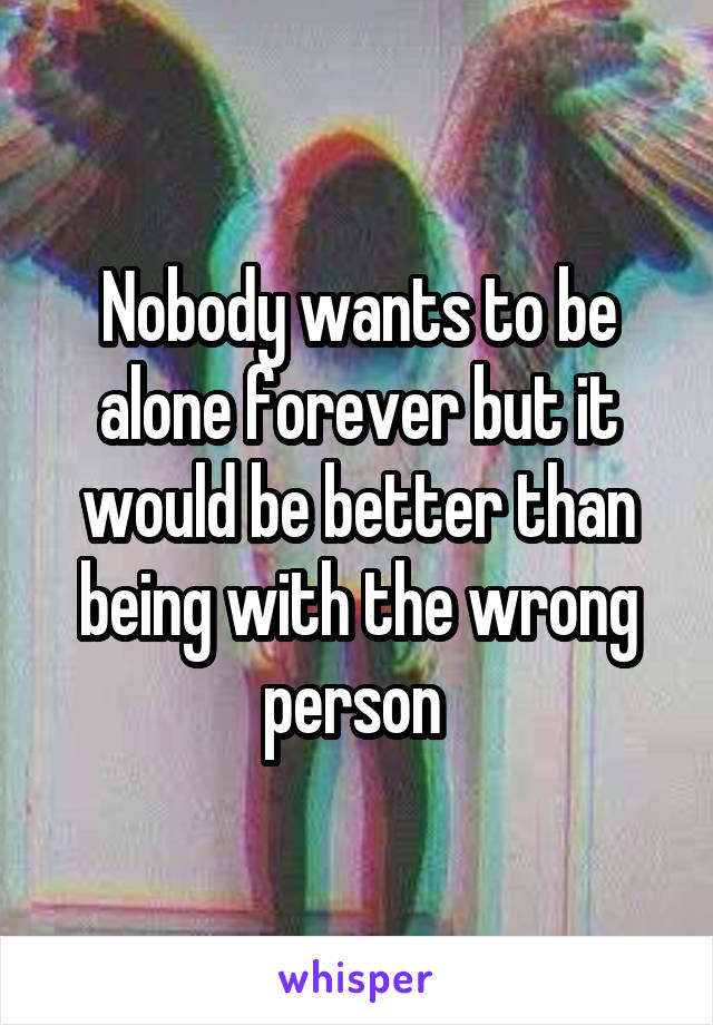 Nobody wants to be alone forever but it would be better than being with the wrong person 