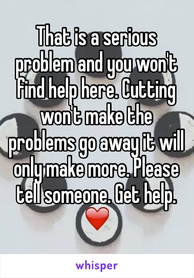 That is a serious problem and you won't find help here. Cutting won't make the problems go away it will only make more. Please tell someone. Get help.
❤️
 