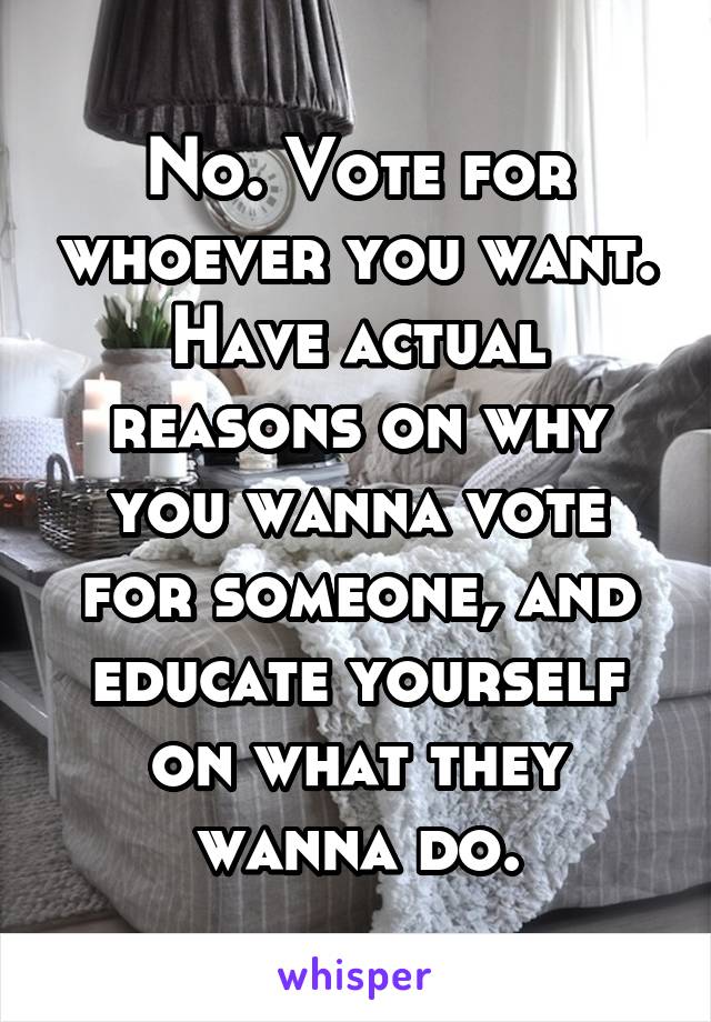 No. Vote for whoever you want. Have actual reasons on why you wanna vote for someone, and educate yourself on what they wanna do.