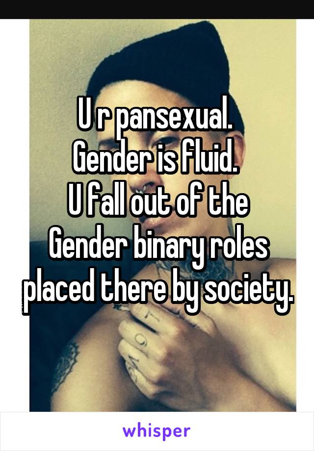 U r pansexual. 
Gender is fluid. 
U fall out of the Gender binary roles placed there by society. 