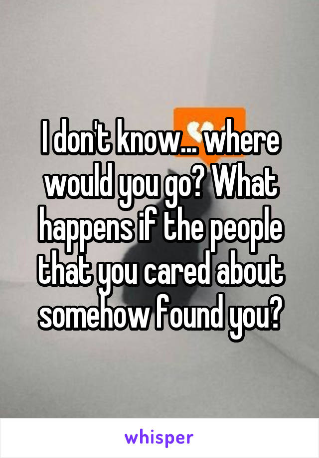 I don't know... where would you go? What happens if the people that you cared about somehow found you?