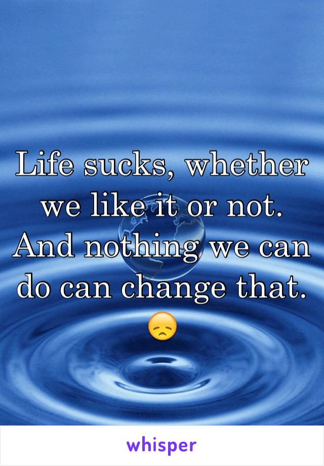 Life sucks, whether we like it or not.
And nothing we can do can change that.
😞