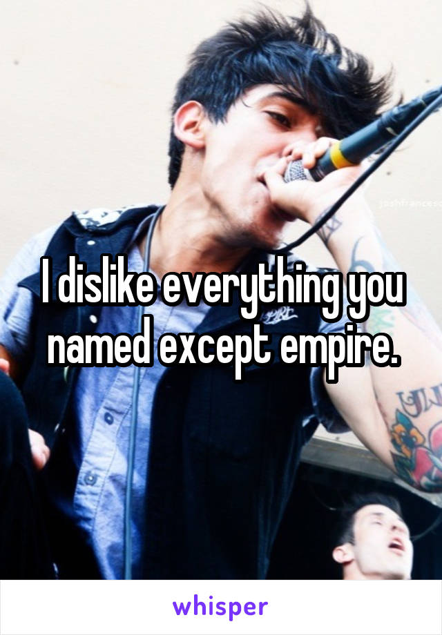 I dislike everything you named except empire.