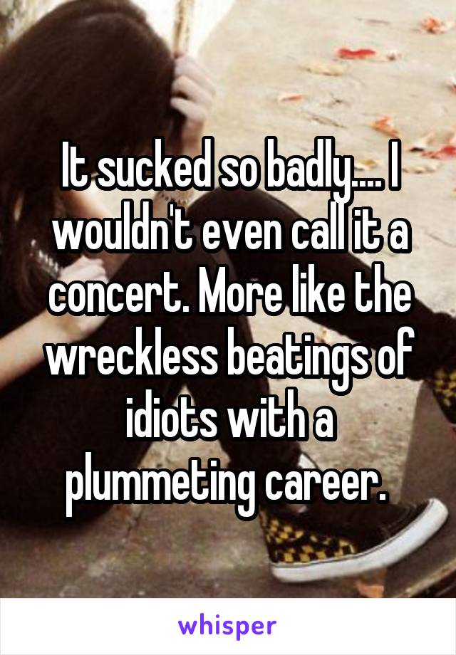 It sucked so badly.... I wouldn't even call it a concert. More like the wreckless beatings of idiots with a plummeting career. 