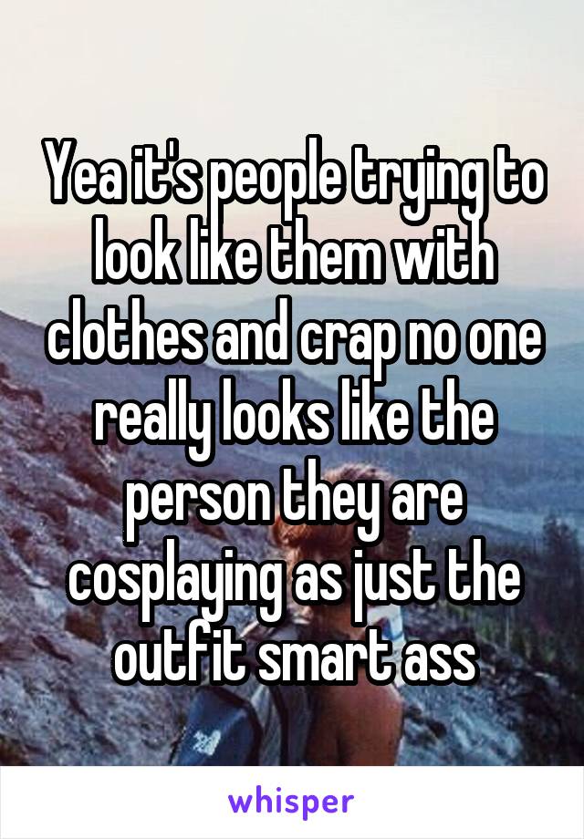 Yea it's people trying to look like them with clothes and crap no one really looks like the person they are cosplaying as just the outfit smart ass