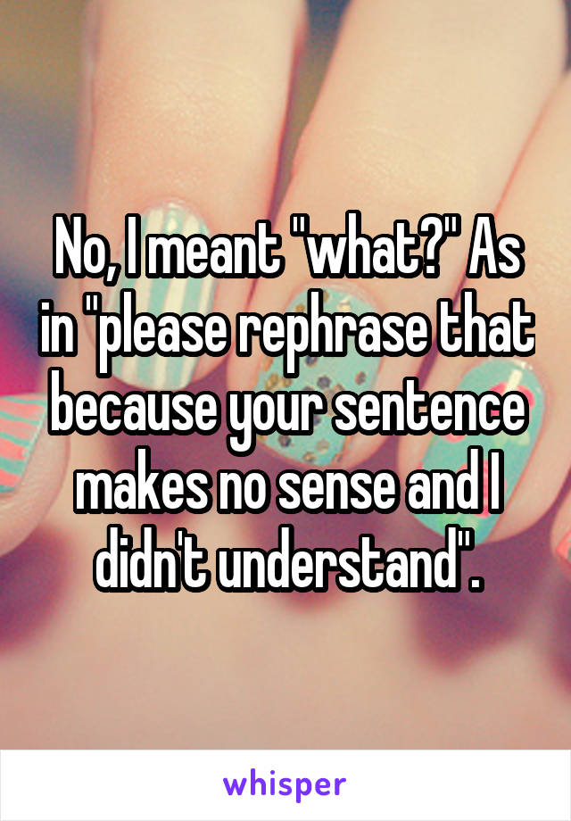 No, I meant "what?" As in "please rephrase that because your sentence makes no sense and I didn't understand".