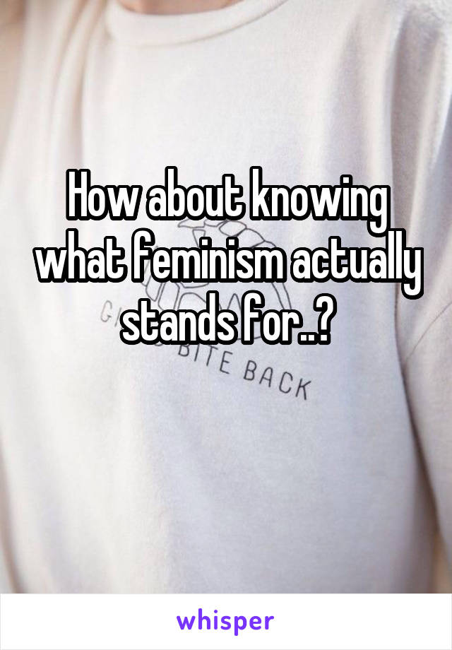 How about knowing what feminism actually stands for..?

