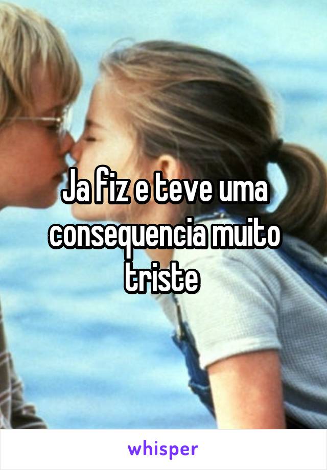 Ja fiz e teve uma consequencia muito triste 