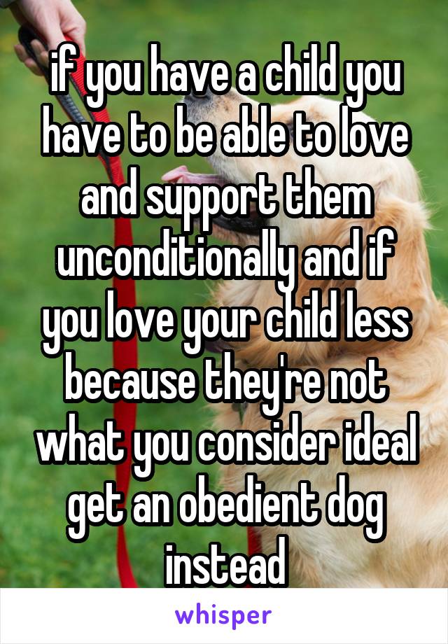 if you have a child you have to be able to love and support them unconditionally and if you love your child less because they're not what you consider ideal get an obedient dog instead