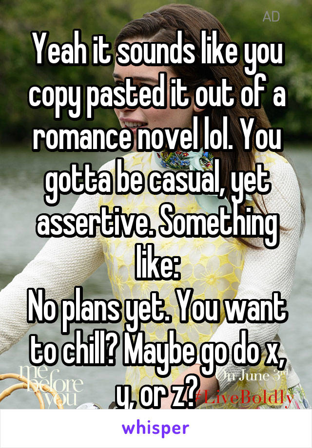 Yeah it sounds like you copy pasted it out of a romance novel lol. You gotta be casual, yet assertive. Something like:
No plans yet. You want to chill? Maybe go do x, y, or z?