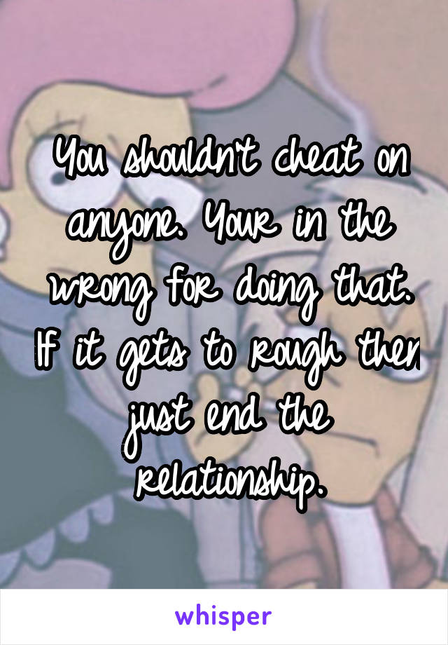 You shouldn't cheat on anyone. Your in the wrong for doing that. If it gets to rough then just end the relationship.