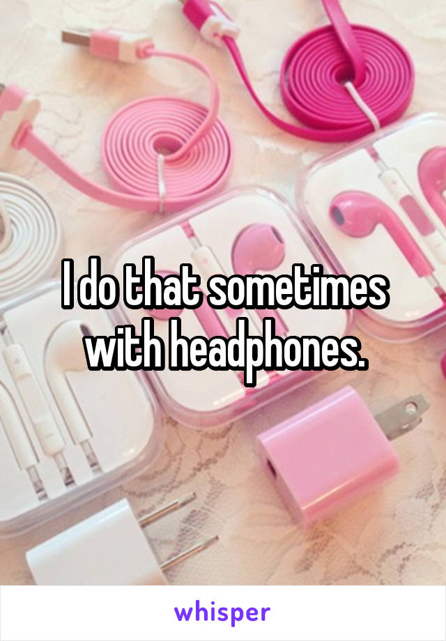 I do that sometimes with headphones.