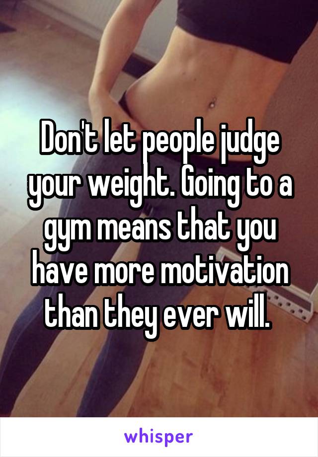 Don't let people judge your weight. Going to a gym means that you have more motivation than they ever will. 