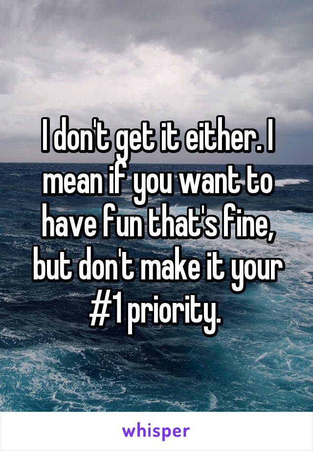 I don't get it either. I mean if you want to have fun that's fine, but don't make it your #1 priority. 