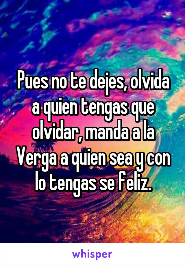 Pues no te dejes, olvida a quien tengas que olvidar, manda a la Verga a quien sea y con lo tengas se feliz.