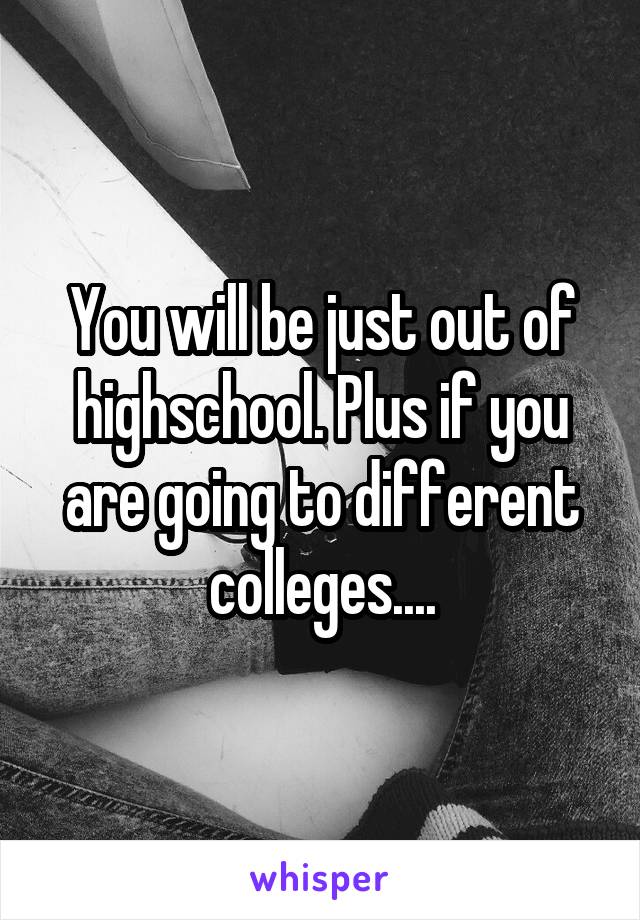 You will be just out of highschool. Plus if you are going to different colleges....