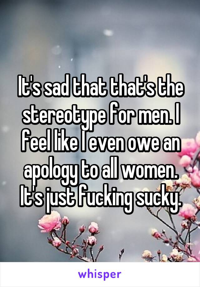 It's sad that that's the stereotype for men. I feel like I even owe an apology to all women. It's just fucking sucky.