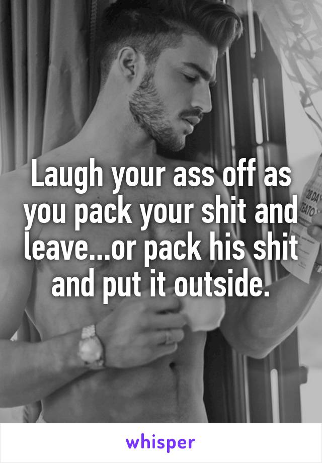 Laugh your ass off as you pack your shit and leave...or pack his shit and put it outside.