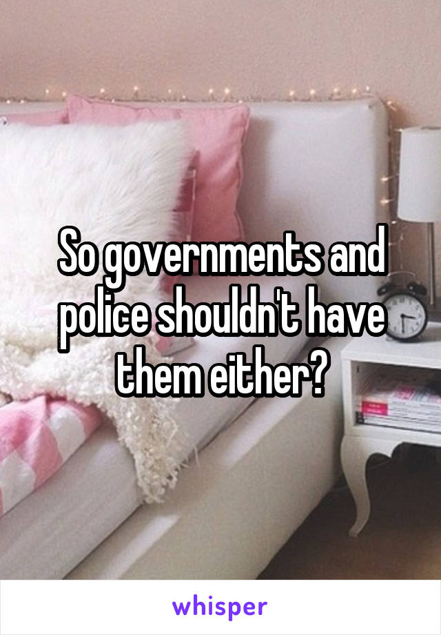 So governments and police shouldn't have them either?