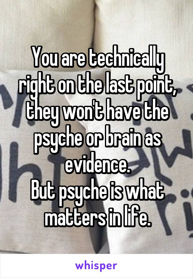 You are technically right on the last point, they won't have the psyche or brain as evidence.
But psyche is what matters in life.