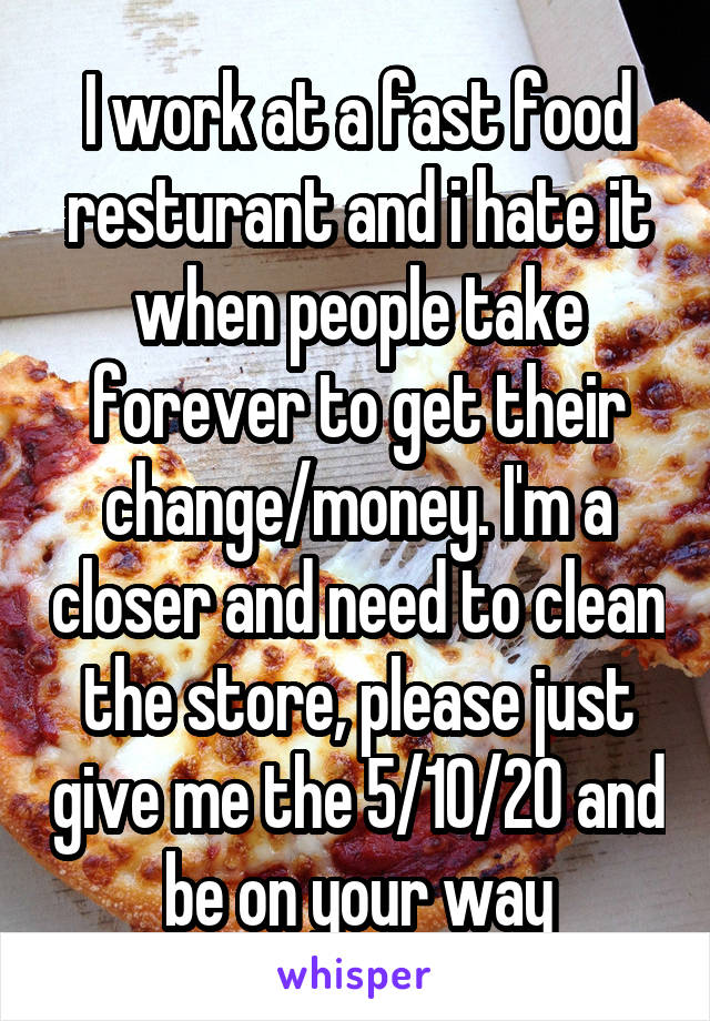 I work at a fast food resturant and i hate it when people take forever to get their change/money. I'm a closer and need to clean the store, please just give me the 5/10/20 and be on your way