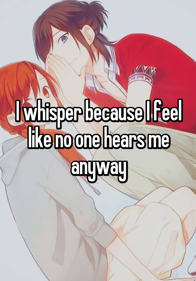 I whisper because I feel like no one hears me anyway