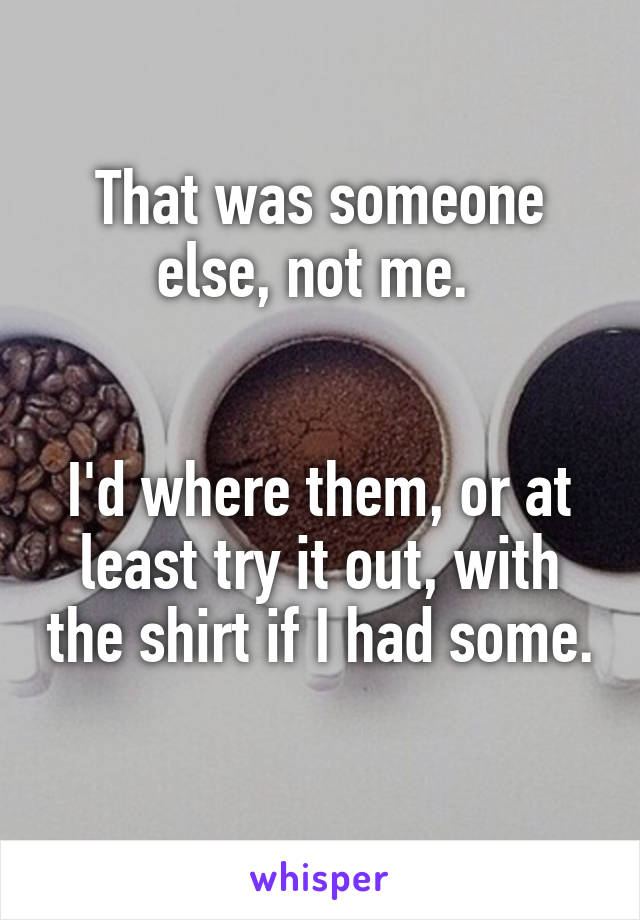 That was someone else, not me. 


I'd where them, or at least try it out, with the shirt if I had some. 