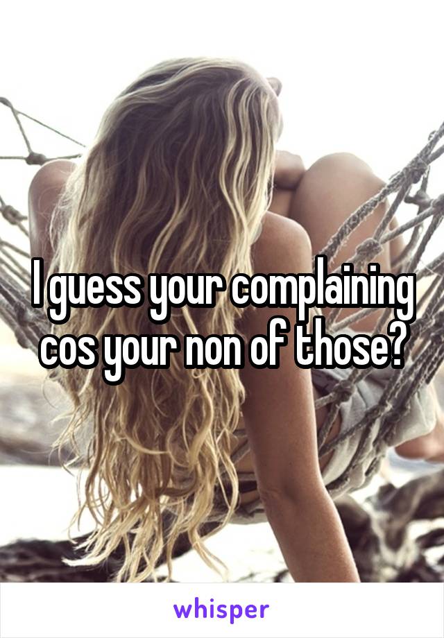 I guess your complaining cos your non of those?