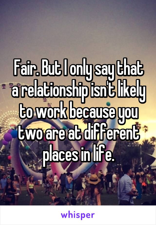 Fair. But I only say that a relationship isn't likely to work because you two are at different places in life.