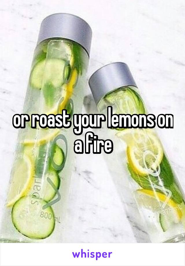 or roast your lemons on a fire