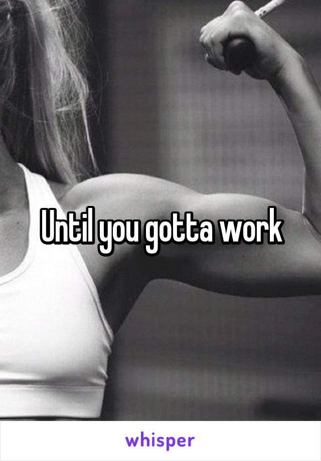 Until you gotta work