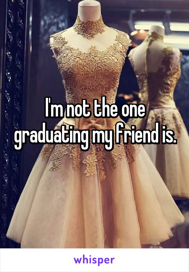 I'm not the one graduating my friend is. 