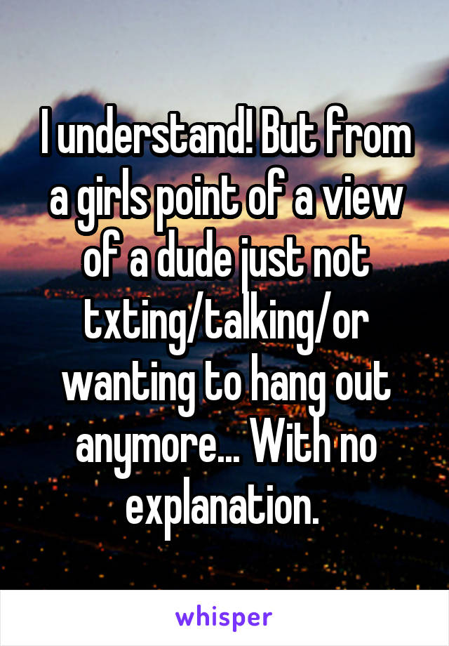 I understand! But from a girls point of a view of a dude just not txting/talking/or wanting to hang out anymore... With no explanation. 