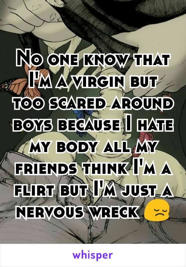 No one know that I'm a virgin but too scared around boys because I hate my body all my friends think I'm a flirt but I'm just a nervous wreck 😔