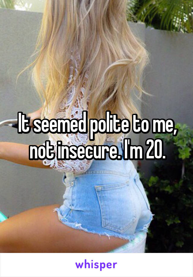 It seemed polite to me, not insecure. I'm 20.