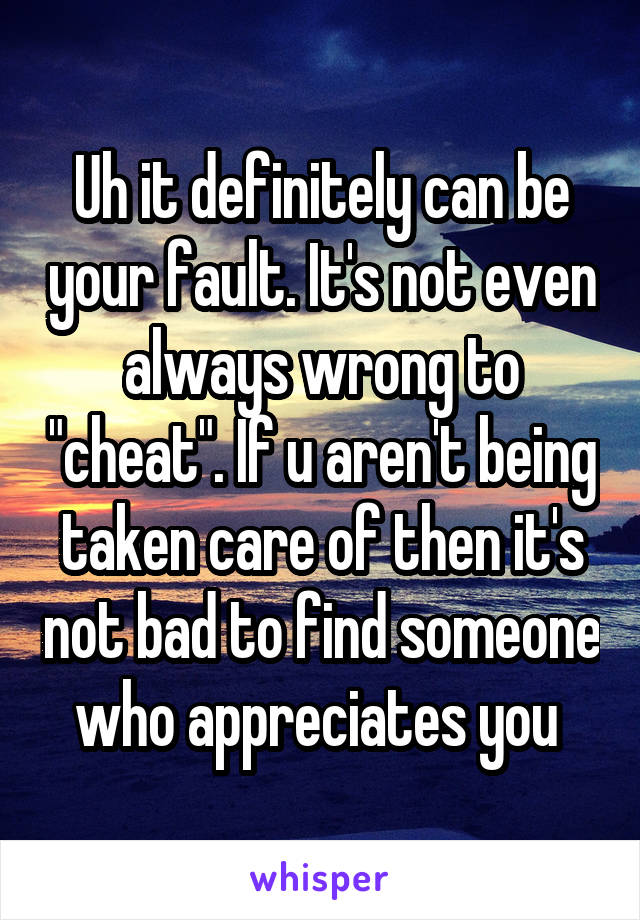 Uh it definitely can be your fault. It's not even always wrong to "cheat". If u aren't being taken care of then it's not bad to find someone who appreciates you 