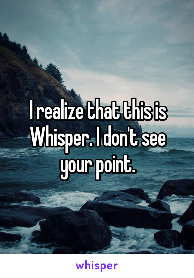 I realize that this is Whisper. I don't see your point.