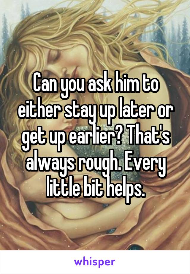 Can you ask him to either stay up later or get up earlier? That's always rough. Every little bit helps.