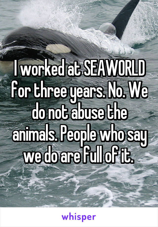 I worked at SEAWORLD for three years. No. We do not abuse the animals. People who say we do are full of it. 