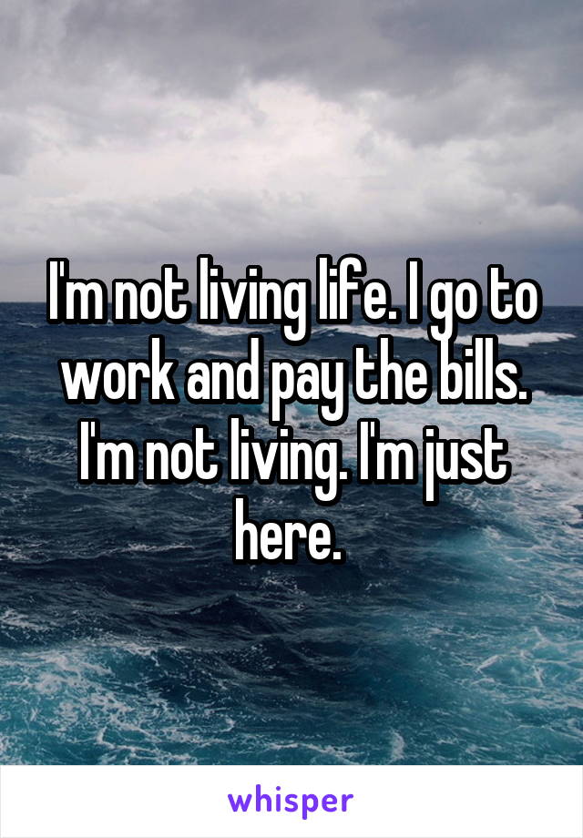 I'm not living life. I go to work and pay the bills. I'm not living. I'm just here. 